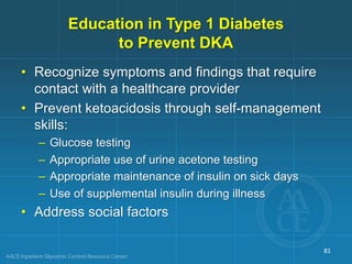 Education in Type 1 Diabetes
to Prevent DKA
• Recognize symptoms and findings that require
contact with a healthcare provider
• Prevent ketoacidosis through self-management
skills:
– Glucose testing
– Appropriate use of urine acetone testing
– Appropriate maintenance of insulin on sick days
– Use of supplemental insulin during illness
• Address social factors
81
 