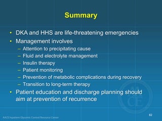 Summary
• DKA and HHS are life-threatening emergencies
• Management involves
– Attention to precipitating cause
– Fluid and electrolyte management
– Insulin therapy
– Patient monitoring
– Prevention of metabolic complications during recovery
– Transition to long-term therapy
• Patient education and discharge planning should
aim at prevention of recurrence
82
 