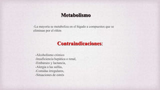 Metabolismo
-La mayoría se metaboliza en el hígado a compuestos que se
eliminan por el riñón
Contraindicaciones:
-Alcoholismo crónico
-Insuficiencia hepática o renal,
-Embarazo y lactancia,
-Alergia a las sulfas,
-Comidas irregulares,
-Situaciones de estrés
 