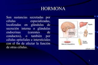 HORMONA Son sustancias secretadas por células especializadas, localizadas en glándulas de secreción interna o glándulas endocrinas (carentes de conductos), o también por células epiteliales e intersticiales con el fin de afectar la función de otras células. 