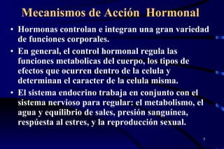 Mecanismos de Acción  Hormonal Hormonas controlan e integran una gran variedad de funciones corporales.  En general, el control hormonal regula las funciones metabolicas del cuerpo, los tipos de efectos que ocurren dentro de la celula y determinan el caracter de la celula misma.  El sistema endocrino trabaja en conjunto con el sistema nervioso para regular: el metabolismo, el agua y equilibrio de sales, presión sanguínea, respúesta al estres, y la reproducción sexual. 