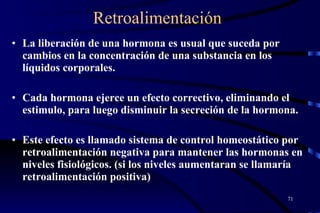 Retroalimentación La liberación de una hormona es usual que suceda por cambios en la concentración de una substancia en los líquidos corporales. Cada hormona ejerce un efecto correctivo, eliminando el estimulo, para luego disminuir la secreción de la hormona.  Este efecto es llamado sistema de control homeostático por retroalimentación negativa para mantener las hormonas en niveles fisiológicos. (si los niveles aumentaran se llamaría retroalimentación positiva) 