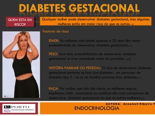 ENDOCRINOLOGIA QUEM ESTA EM RISCO? Qualquer mulher pode desenvolver diabetes gestacional, mas algumas mulheres estão em maior risco do que as outras.  (3) IDADE:  As mulheres com idade superior a 25 anos têm maior probabilidade de desenvolver diabetes gestacional. (3),(2) PESO:  terá   mais probabilidades de desenvolver diabetes gestacional se tiver obesidade antes da gravidez.  (3)(2 ) HISTÓRIA FAMILIAR OU PESSOAL:  O risco de desenvolver diabetes gestacional aumenta se tiver pre-diabetes - um percursor de diabetes tipo 2 - ou se um familiar próximo tiver diabetes. (2)(3) RAÇA:  Por razões que não são claros, as mulheres negras, hispânicas, índio- americanas ou asiáticas são mais susceptíveis de desenvolver diabetes gestacional do que as outras mulheres. (3)(2) Factores de risco: (e) AUTORA:  Annabell Ribeiro Faria 