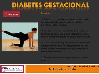 ENDOCRINOLOGIA Tratamento Exercício: * Reduz o  nível de açúcar no sangue por ajudar no  transporte de  açúcar para as células, permitindo  obter energia. * Também aumenta a sensibilidade à insulina, o que significa que o organismo necessita de menos insulina para o transporte de açúcar para a célula. * O exercício regular pode ajudar a evitar alguns dos desconfortos da gravidez, tais como dor nas costas, cãibras musculares, inchaço, obstipação e dificuldade em dormir. *  Também pode ajudar na preparação para o parto.  (3) (h) AUTORA:  Annabell Ribeiro Faria 