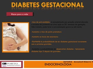 ENDOCRINOLOGIA Riscos para a mãe -risco de pré-condição:  é   caracterizada por pressão arterial elevada e excesso de proteínas na urina após as 20  semanas de gestação. Não tratada, pode levar a pre-eclampsia grave ou até morte. -Aumenta o risco de parto prematuro -Aumento as taxas de cesareana. -Aumenta a  probabilidade de ter diabetes gestacional novamente com a próxima gravidez. -Aumenta a probabilidade de  desenvolver diabetes - tipicamente diabetes tipo 2 depois da gravidez. (c) AUTORA:  Annabell Ribeiro Faria 