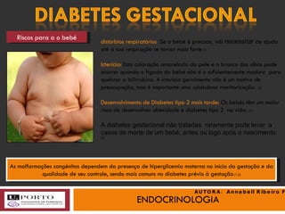 ENDOCRINOLOGIA Riscos para a o bebé distúrbios respiratórios  : Se o bebé é precoce,  vai necessitar  de ajuda até à sua respiração se tornar mais forte .(3) Icterícia:  Esta coloração amarelada da pele e o branco dos olhos pode ocorrer quando o fígado do bebé não é o suficientemente maduro  para quebrar a bilirrubina. A icterícia geralmente não é um motivo de preocupação, mas é importante uma cuidadosa monitorização .  (3) Desenvolvimento de Diabetes tipo 2 mais tarde:  Os bebés têm um maior risco de desenvolver obesidade e diabetes tipo 2  na vida.  (3) A diabetes gestacional não tratadas  raramente pode levar  a  casos de morte de um bebé, antes ou logo após o nascimento.  (3) As malformações congénitas dependem da presença de hiperglicemia materna no início da gestação e da qualidade de seu controle, sendo mais comuns no diabetes prévio à gestação .(1,3) AUTORA:  Annabell Ribeiro Faria 