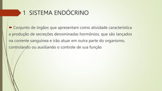 1 SISTEMA ENDÓCRINO
 Conjunto de órgãos que apresentam como atividade característica
a produção de secreções denominadas hormônios, que são lançados
na corrente sanguínea e irão atuar em outra parte do organismo,
controlando ou auxiliando o controle de sua função.
 