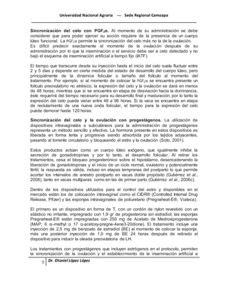 Universidad Nacional Agraria --- Sede Regional Camoapa 
_____________________________________________________________________________ 
Dr. Otoniel López López 
Sincronización del celo con PGF2α. Al momento de su administración se debe 
considerar que para poder ejercer su acción requiere de la presencia de un cuerpo 
lúteo funcional. La PGF2α permite la sincronización del celo más no la de la ovulación. 
Es difícil predecir exactamente el momento de la ovulación después de su 
administración por lo que la inseminación o el servicio debe ser a celo detectado y no 
bajo el esquema de inseminación artificial a tiempo fijo (IATF). 
El tiempo que transcurre desde su inyección hasta el inicio del celo suele fluctuar entre 
2 y 5 días y depende en cierta medida del estado de desarrollo del cuerpo lúteo, pero 
principalmente de la dinámica folicular o tamaño del folículo al momento del 
tratamiento. Por ejemplo, si al momento de colocar la PGF2α se encuentra presente un 
folículo preovulatorio no atrésico, la expresión del celo y la ovulación se dará en menos 
de 48 horas; mientras que si se encuentra en etapa de desviación hacia la dominancia, 
éste requerirá del tiempo necesario para su desarrollo final y maduración; por lo tanto la 
expresión del celo puede variar entre 48 a 96 horas. Si la vaca se encuentra en etapa 
de reclutamiento de una nueva onda folicular, el tiempo para la expresión del celo 
puede demorar hasta 120 horas. 
Sincronización del celo y la ovulación con progestágenos. La utilización de 
dispositivos intravaginales o subcutáneos para la administración de progestágenos 
representa un método sencillo y efectivo. La hormona presente en estos dispositivos es 
liberada en forma lenta y progresiva siendo absorbida por los tejidos adyacentes, 
pasando al torrente circulatorio y bloqueando el estro y la ovulación (Soto, 2001). 
Estos productos actúan como un cuerpo lúteo exógeno, que igualmente inhibe la 
secreción de gonadotropinas y por lo tanto, el desarrollo folicular. Al retirar los 
tratamientos, cesa el bloqueo progesterónico sobre el hipotálamo, desencadenando la 
liberación de gonadotropinas y el inicio de un ciclo normal, ovulatorio y potencialmente 
fértil; la respuesta es válida, incluso en etapas tempranas del postparto lo que permite 
acortar los intervalos de anestro postparto en vacas doble propósito (Gutiérrez et al., 
2008), tanto en vacas multíparas como en las de primer parto (Gutiérrez et al., 2006c). 
Dentro de los dispositivos utilizados para el control del estro y disponibles en el 
mercado están los de colocación intravaginal como el CIDR® (Controlled Internal Drug 
Release, Pfizer) y las esponjas intravaginales de poliuretano (Pregnaheat-E®, Viateca). 
El primero es un dispositivo en forma de T, con un cordón de nylon revestido con un 
silástico no irritante, impregnado con 1,9 gr de progesterona sin estradiol; las esponjas 
Pregnaheat-E® están impregnadas con 250 mg de Acetato de Medroxiprogesterona 
(MAP; 6 α–methyl α 17 α-acetoxy-pregne-4ene3-20dione). El tratamiento incluye una 
inyección de 2,5 mg de benzoato de estradiol (BE) al momento de colocar la esponja, 
más una posterior inyección de 1,0 mg de BE 24 horas después de retirado el 
dispositivo para inducir la oleada preovulatoria de LH. 
Los tratamientos con progestágenos que incluyen estrógenos en el protocolo, permiten 
la sincronización de la ovulación y el establecimiento de la inseminación artificial a 
 