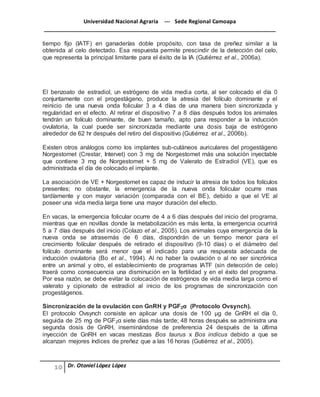 Universidad Nacional Agraria --- Sede Regional Camoapa 
_____________________________________________________________________________ 
Dr. Otoniel López López 
tiempo fijo (IATF) en ganaderías doble propósito, con tasa de preñez similar a la 
obtenida al celo detectado. Esa respuesta permite prescindir de la detección del celo, 
que representa la principal limitante para el éxito de la IA (Gutiérrez et al., 2006a). 
El benzoato de estradiol, un estrógeno de vida media corta, al ser colocado el día 0 
conjuntamente con el progestágeno, produce la atresia del folículo dominante y el 
reinicio de una nueva onda folicular 3 a 4 días de una manera bien sincronizada y 
regularidad en el efecto. Al retirar el dispositivo 7 a 8 días después todos los animales 
tendrán un folículo dominante, de buen tamaño, apto para responder a la inducción 
ovulatoria, la cual puede ser sincronizada mediante una dosis baja de estrógeno 
alrededor de 62 hr después del retiro del dispositivo (Gutiérrez et al., 2006b). 
Existen otros análogos como los implantes sub-cutáneos auriculares del progestágeno 
Norgestomet (Crestar, Intervet) con 3 mg de Norgestomet más una solución inyectable 
que contiene 3 mg de Norgestomet + 5 mg de Valerato de Estradiol (VE), que es 
administrada el día de colocado el implante. 
La asociación de VE + Norgestomet es capaz de inducir la atresia de todos los folículos 
presentes; no obstante, la emergencia de la nueva onda folicular ocurre mas 
tardíamente y con mayor variación (comparada con el BE), debido a que el VE al 
poseer una vida media larga tiene una mayor duración del efecto. 
En vacas, la emergencia folicular ocurre de 4 a 6 días después del inicio del programa, 
mientras que en novillas donde la metabolización es más lenta, la emergencia ocurrirá 
5 a 7 días después del inicio (Colazo et al., 2005). Los animales cuya emergencia de la 
nueva onda se atrasemás de 6 días, dispondrán de un tiempo menor para el 
crecimiento folícular después de retirado el dispositivo (9-10 días) o el diámetro del 
folículo dominante será menor que el indicado para una respuesta adecuada de 
inducción ovulatoria (Bo et al., 1994). Al no haber la ovulación o al no ser sincrónica 
entre un animal y otro, el establecimiento de programas IATF (sin detección de celo) 
traerá como consecuencia una disminución en la fertilidad y en el éxito del programa. 
Por esa razón, se debe evitar la colocación de estrógenos de vida media larga como el 
valerato y cipionato de estradiol al inicio de los programas de sincronización con 
progestágenos. 
Sincronización de la ovulación con GnRH y PGF2α (Protocolo Ovsynch). 
El protocolo Ovsynch consiste en aplicar una dosis de 100 μg de GnRH el día 0, 
seguida de 25 mg de PGF2α siete días más tarde; 48 horas después se administra una 
segunda dosis de GnRH, inseminándose de preferencia 24 después de la última 
inyección de GnRH en vacas mestizas Bos taurus x Bos indicus debido a que se 
alcanzan mejores índices de preñez que a las 16 horas (Gutiérrez et al., 2005). 
 