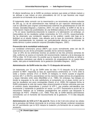 Universidad Nacional Agraria --- Sede Regional Camoapa 
_____________________________________________________________________________ 
Dr. Otoniel López López 
El efecto beneficioso de la GnRH se produce siempre que exista un folículo maduro y 
se atribuye a que induce un pico preovulatorio de LH, lo que favorece una mayor 
precisión en el momento de la ovulación. 
El tratamiento debe coincidir con la inseminación y se recomienda una dosis reducida 
de 250 μg. La vía de administración más habitual es por inyección intramuscular, la 
cual es suficiente para originar concentraciones máximas de gonadotropinas en solo 90 
minutos (González-Stagnaro y Gutierrez, 2007). En este sentido, la GnRH el día de la 
inseminación mejora las posibilidades de una fertilidad exitosa en 6% al primer servicio 
y 7% en vacas repetidoras,induciendo la ovulación y la luteinización; sin embargo, un 
meta-análisis de los resultados señala incrementos de 12,5 y 22,5%, respectivamente. 
Se ha observado una correlación negativa en los análisis; cuanto más baja es la 
fertilidad en el rebaño tratado, más elevada será la tasa de incremento. Además, la 
GnRH post-tratamiento ha mostrado ser particularmente efectiva en condiciones de 
estrés térmico o pobre condición corporal (González-Stagnaro, 2007). 
Prevención de la mortalidad embrionaria 
La mortalidad embrionaria precoz (MEP) que ocurre normalmente antes del día 25 
post-servicio es uno de los principales causales de los servicios repetidos. 
Casi el 25% de los embriones bovinos se pierden en las tres primeras semanas de 
vida, conforme se acerca el momento del reconocimiento maternal y de la descarga de 
PGF2α (días 16-18 del ciclo). Es posible que la mayoría de esas pérdidas se deban a 
una luteolisis prematura que afecta la secreción de progesterona de un cuerpo lúteo 
viable, vital para el mantenimiento de la gestación (González-Stagnaro, 2007). 
Administración de GnRH entre los días 11-13 después del servicio. 
Un tratamiento con 10 μg de GnRH entre los días 11-13 después de la IA parece 
prevenir la MEP, mejorando la tasa de supervivencia embrionaria en 11,6% entre la 
sexta y novena semana (72,5 vs 60,9% en testigos), lo mismo sucede al segundo 
servicio (85,1 vs 69,5%), asociándose con los menores niveles séricos de progesterona 
y largos intervalos entre celos (MacMillan et al., 1986). Sin embargo, hay trabajos en 
donde la respuesta no ha sido satisfactoria al compararla con el grupo control, por lo 
que los resultados son poco concluyentes (Szenci et al., 2006). De cualquier forma, la 
GnRH prolongaría la vida del cuerpo lúteo proporcionando el tiempo suficiente para que 
el embrión pueda desarrollarse y producir la bTP-1, una proteína anti-luteolítica que 
reconocería y mantendría la gestación en vacas. La bTP-1 favorecería la acción de un 
mecanismo inhibidor de la sintetasa prostaglandina del embrión que bloquearía la 
descarga de PGF2 (Thatcher y col., 1989). Para ello, la GnRH debería administrarse 
coincidiendo con el momento del reconocimiento de la gestación, 11-13 días después 
de la IA. 
Administración de hCG al 5-7 día post IA. Hacia el día 5 del ciclo estrual, las células 
de la granulosa del folículo dominante de la primera onda folicular contienen receptores 
de LH, permitiendo que la hCG induzca la ovulación y la formación de un cuerpo lúteo 
accesorio. 
 