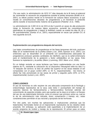 Universidad Nacional Agraria --- Sede Regional Camoapa 
_____________________________________________________________________________ 
Dr. Otoniel López López 
Por esa razón, la administración de hCG 5-7 días después de la IA tiene el potencial 
de incrementar la secreción de progesterona durante la preñez temprana (Binelli et al., 
2001); su efecto positivo reside en la formación de cuerpos lúteos accesorios, lo que 
resulta en concentraciones elevadas de progesterona y en favorecer el ambiente 
uterino durante el reconocimiento materno de la gestación (Thatcher et al., 1998). 
La administración de 3,300 UI im de hCG el día 5 post-IA en vacas de alta producción 
indujo la formación de cuerpos lúteos accesorios, aumentó las concentraciones 
plasmáticas de progesterona y mejoró la fertilidad cuando se evaluó los días 28, 45 y 
90 post-tratamiento (Santos et al., 2001), especialmente en vacas que perdían CC al 
mes siguiente de la IA. 
Suplementación con progesterona después del servicio. 
Las bajas concentraciones de progesterona en las fases tempranas del ciclo, producen 
fallas en el mantenimiento de la preñez (Green y col., 2005; Spencer et al., 2007). Los 
embriones que se desarrollan en un ambiente con concentraciones adecuadas de 
progesterona producen grandes cantidades de interferón, que es la señal embrionaria 
para el mantenimiento de la gestación y factor antiluteolítico en las vacas. Esto 
favorece la implantación y la preñez (Mann y Lamming, 2001; Mann et al., 2006). 
En un trabajo reciente en vacas lecheras que fueron suplementadas con una fuente 
externa de P4, mediante la colocación de un dispositivo intravaginal entre los días 3 y 
10 después del servicio; la tasa de preñez fue superior en las vacas tratadas al ser 
comparadas con el grupo control (48% vs 35 %, respectivamente). Así mismo, el 
efecto fue más pronunciado en las vacas de primer y segundo parto (33% vs 51%, 
respectivamente) (Larson y col., 2007). 
CONCLUSIONES 
El uso de hormonas no sólo requiere de una adecuada comprensión de la fisiología y 
endocrinología reproductiva de la vaca; esta debe ir acompañado del manejo de 
aspectos básicos de farmacodinamia y farmacocinética hormonal; además del 
conocimiento de aspectos simples, pero que pueden ser la clave en el éxito o el fracaso 
del uso de una determinada hormona; como el conocer que principio activo es, cual es 
la vía de administración más indicada, dosis, conservación y manejo, etc., estas 
consideraciones permitirán el uso racional y apropiado de las hormonas. 
Por otra parte, son muchas las aplicaciones e implicaciones prácticas que los 
tratamientos hormonales tienen en el mejoramiento reproductivo de los rebaños doble 
propósito. Sin embargo, su aplicación está supeditada a la implementación de un 
acorde programa de control y manejo de la reproducción. El primer paso en estos 
 