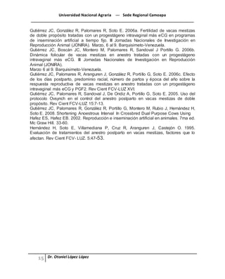 Universidad Nacional Agraria --- Sede Regional Camoapa 
_____________________________________________________________________________ 
Dr. Otoniel López López 
Gutiérrez JC, González R, Palomares R, Soto E. 2006a. Fertilidad de vacas mestizas 
de doble propósito tratadas con un progestágeno intravaginal más eCG en programas 
de inseminación artificial a tiempo fijo. III Jornadas Nacionales de Investigación en 
Reproducción Animal (JONIRA). Marzo, 6 al 9. Barquisimeto-Venezuela. 
Gutiérrez JC, Boscán JC, Montero M, Palomares R, Sandoval J Portillo G. 2006b. 
Dinámica folicular de vacas mestizas en anestro tratadas con un progestágeno 
intravaginal más eCG. III Jornadas Nacionales de Investigación en Reproducción 
Animal (JONIRA). 
Marzo 6 al 9. Barquisimeto-Venezuela. 
Gutiérrez JC, Palomares R, Aranguren J, González R, Porti llo G, Soto E. 2006c. Efecto 
de los días postparto, predominio racial, número de partos y época del año sobre la 
respuesta reproductiva de vacas mestizas en anestro tratadas con un progestágeno 
intravaginal más eCG y PGF2. Rev Cient FCV-LUZ XVI. 
Gutiérrez JC, Palomares R, Sandoval J, De Ondiz A, Portillo G, Soto E. 2005. Uso del 
protocolo Ovsynch en el control del anestro postparto en vacas mestizas de doble 
propósito. Rev Cient FCV-LUZ 15:7-13. 
Gutiérrez JC, Palomares R, González R, Portillo G, Montero M, Rubio J, Hernández H, 
Soto E. 2008. Shortening Anoestrous Interval In Crossbred Dual Purpose Cows Using 
Hafez ES, Hafez EB. 2002. Reproducción e inseminación artificial en animales. 7ma ed. 
Mc Graw Hill. 33-60. 
Hernández H, Soto E, Villamediana P, Cruz R, Aranguren J, Castejón O. 1995. 
Evaluación de tratamientos del anestro postparto en vacas mestizas, factores que lo 
afectan. Rev Cient FCV- LUZ. 5:47-53. 
