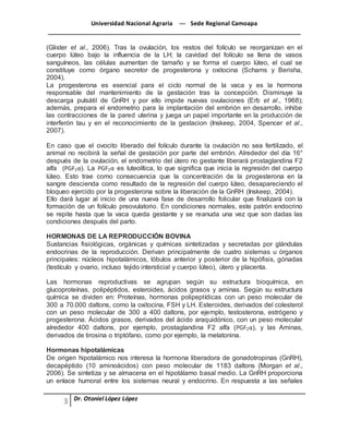 Universidad Nacional Agraria --- Sede Regional Camoapa 
_____________________________________________________________________________ 
Dr. Otoniel López López 
(Glister et al., 2006). Tras la ovulación, los restos del folículo se reorganizan en el 
cuerpo lúteo bajo la influencia de la LH; la cavidad del folículo se llena de vasos 
sanguíneos, las células aumentan de tamaño y se forma el cuerpo lúteo, el cual se 
constituye como órgano secretor de progesterona y oxitocina (Schams y Berisha, 
2004). 
La progesterona es esencial para el ciclo normal de la vaca y es la hormona 
responsable del mantenimiento de la gestación tras la concepción. Disminuye la 
descarga pulsátil de GnRH y por ello impide nuevas ovulaciones (Erb et al., 1968); 
además, prepara el endometrio para la implantación del embrión en desarrollo, inhibe 
las contracciones de la pared uterina y juega un papel importante en la producción de 
interferón tau y en el reconocimiento de la gestacion (Inskeep, 2004, Spencer et al., 
2007). 
En caso que el ovocito liberado del folículo durante la ovulación no sea fertilizado, el 
animal no recibirá la señal de gestación por parte del embrión. Alrededor del día 16° 
después de la ovulación, el endometrio del útero no gestante liberará prostaglandina F2 
alfa (PGF2α). La PGF2α es luteolítica, lo que significa que inicia la regresión del cuerpo 
lúteo. Esto trae como consecuencia que la concentración de la progesterona en la 
sangre descienda como resultado de la regresión del cuerpo lúteo, desapareciendo el 
bloqueo ejercido por la progesterona sobre la liberación de la GnRH (Inskeep, 2004). 
Ello dará lugar al inicio de una nueva fase de desarrollo folicular que finalizará con la 
formación de un folículo preovulatorio. En condiciones normales, este patrón endocrino 
se repite hasta que la vaca queda gestante y se reanuda una vez que son dadas las 
condiciones después del parto. 
HORMONAS DE LA REPRODUCCIÓN BOVINA 
Sustancias fisiológicas, orgánicas y químicas sintetizadas y secretadas por glándulas 
endocrinas de la reproducción. Derivan principalmente de cuatro sistemas u órganos 
principales: núcleos hipotalámicos, lóbulos anterior y posterior de la hipófisis, gónadas 
(testículo y ovario, incluso tejido intersticial y cuerpo lúteo), útero y placenta. 
Las hormonas reproductivas se agrupan según su estructura bioquímica, en 
glucoproteínas, polipéptidos, esteroides, ácidos grasos y aminas. Según su estructura 
química se dividen en: Proteínas, hormonas polipeptídicas con un peso molecular de 
300 a 70.000 daltons, como la oxitocina, FSH y LH. Esteroides, derivados del colesterol 
con un peso molecular de 300 a 400 daltons, por ejemplo, testosterona, estrógeno y 
progesterona. Ácidos grasos, derivados del ácido araquidónico, con un peso molecular 
alrededor 400 daltons, por ejemplo, prostaglandina F2 alfa (PGF2α), y las Aminas, 
derivados de tirosina o triptófano, como por ejemplo, la melatonina. 
Hormonas hipotalámicas 
De origen hipotalámico nos interesa la hormona liberadora de gonadotropinas (GnRH), 
decapéptido (10 aminoácidos) con peso molecular de 1183 daltons (Morgan et al., 
2006). Se sintetiza y se almacena en el hipotálamo basal medio. La GnRH proporciona 
un enlace humoral entre los sistemas neural y endocrino. En respuesta a las señales 
 