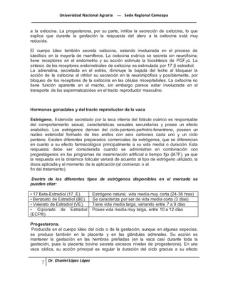Universidad Nacional Agraria --- Sede Regional Camoapa 
_____________________________________________________________________________ 
Dr. Otoniel López López 
a la oxitocina. La progesterona, por su parte, inhibe la secreción de oxitocina, lo que 
explica que durante la gestación la respuesta del útero a la oxitocina está muy 
reducida. 
El cuerpo lúteo también secreta oxitocina, estando involucrada en el proceso de 
luteólisis en la mayoría de mamíferos. La oxitocina ovárica se secreta sin neurofisina; 
tiene receptores en el endometrio y su acción estimula la biosíntesis de PGF2α. La 
síntesis de los receptores endometriales de oxitocina es estimulada por 17 β estradiol. 
La adrenalina, secretada en el estrés, diminuye la bajada del leche al bloquear la 
acción de la oxitocina al inhibir su secreción en la neurohipófisis y posiblemente, por 
bloqueo de los receptores de la oxitocina en las células mioepiteliales. La oxitocina no 
tiene función aparente en el macho, sin embargo parece estar involucrada en el 
transporte de los espermatozoides en el tracto reproductor masculino. 
Hormonas gonadales y del tracto reproductor de la vaca 
Estrógeno. Esteroide secretado por la teca interna del folículo ovárico es responsable 
del comportamiento sexual, características sexuales secundarias y posee un efecto 
anabólico. Los estrógenos derivan del ciclo-pentano-perhidro-fenantreno, poseen un 
núcleo esteroidal formado de tres anillos con seis carbonos cada uno y un ciclo 
pentano. Existen diferentes preparados comerciales de estrógenos, que se diferencian 
en cuanto a su efecto farmacológico principalmente a su vida media o duración. Esta 
respuesta debe ser considerada cuando se administran en combinación con 
progestágenos en los programas de inseminación artificial a tiempo fijo (IATF), ya que 
la respuesta en la dinámica folicular variará de acuerdo al tipo de estrógeno utilizado, la 
dosis aplicada y el momento de la aplicación (al comienzo o al 
fin del tratamiento). 
Dentro de los diferentes tipos de estrógenos disponibles en el mercado se 
pueden citar: 
• 17 Beta-Estradiol (17_E). Estrógeno natural, vida media muy corta (24-36 hras) 
• Benzoato de Estradiol (BE). Se caracteriza por ser de vida media corta (3 días) 
• Valerato de Estradiol (VE). Tiene vida media larga, variando entre 7 a 9 días 
• Cipionato de Estradiol 
(ECP®). 
Posee vida media muy larga, entre 10 a 12 días 
Progesterona. 
Producida en el cuerpo lúteo del ciclo o de la gestación, aunque en algunas especies, 
se produce también en la placenta y en las glándulas adrenales. Su acción es 
mantener la gestación en las hembras preñadas (en la vaca casi durante toda la 
gestación, pues la placenta bovina secreta escasos niveles de progesterona). En una 
vaca cíclica, su acción principal es regular la duración del ciclo gracias a su efecto 
 