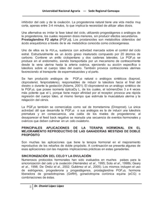 Universidad Nacional Agraria --- Sede Regional Camoapa 
_____________________________________________________________________________ 
Dr. Otoniel López López 
inhibidor del celo y de la ovulación. La progesterona natural tiene una vida media muy 
corta, apenas entre 3-4 minutos, lo que implica la necesidad de utilizar altas dosis. 
Una alternativa es imitar la fase luteal del ciclo, utilizando progestágenos o análogos de 
la progesterona, los cuales requieren dosis menores, sin producir efectos secundarios. 
Prostaglandina F2 alpha (PGF2α). Los prostanoides son metabolitos obtenidos del 
ácido araquidónico a través de la vía metabólica conocida como ciclooxigenasa. 
Uno de ellos es la PGF2α, sustancia con actividad marcada sobre el control del ciclo 
estral. Estructuralmente es un ácido graso insaturado compuesto por 20 átomos de 
carbono. Contiene un anillo ciclopentano y dos cadenas laterales. La PGF2α se 
produce en el endometrio, siendo transportada por un mecanismo de contracorriente 
desde la vena uterina hasta la arteria ovárica, ejerciendo su acción específica o 
luteolisis sobre el cuerpo lúteo del ovario. También provoca contracciones uterinas 
favoreciendo el transporte de espermatozoides y el parto. 
Se han producido análogos de PGF2α natural o análogos sintéticos (tiaprost, 
cloprostenol, fenprostaleno), responsables de inducir la luteolisis hacia el final del 
diestro o durante la gestación (Adams, 2001). El cloprostenol es un análogo sintético de 
la PGF2α, que posee isomería ópticaDy L, de los cuales, el isómeroDes 3 a 4 veces 
más potente que el L porque tiene mayor afinidad por el receptor; provoca una rápida 
regresión del cuerpo lúteo, al mismo tiempo que estimula la musculatura uterina y la 
relajación del cérvix. 
La PGF2α también se comercializa como sal de trometamina (Dinoprost). La única 
actividad útil que desarrolla la PGF2α o sus análogos es la de inducir una luteolisis 
prematura y en consecuencia, una caída de los niveles de progesterona; al 
desaparecer el feed back negativo se reanuda una secuencia de eventos hormonales y 
ováricos que deben culminar en un celo ovulatorio. 
PRINCIPALES APLICACIONES DE LA TERAPIA HORMONAL EN EL 
MEJORAMIENTO REPRODUCTIVO DE LAS GANADERÍAS MESTIZAS DE DOBLE 
PROPÓSITO 
Son muchas las aplicaciones que tiene la terapia hormonal en el mejoramiento 
reproductivo de los rebaños de doble propósito. A continuación se presenta algunas de 
esas aplicaciones con las mayores implicaciones prácticas en estas ganaderías. 
SINCRONIZACIÓN DEL CELO Y LA OVULACIÓN 
Numerosos protocolos hormonales han sido evaluados en muchos países para la 
sincronización del celo y la ovulación (Hernández et al., 1995; Soto et al., 1998b; Geary 
et al., 1998; De Ondiz et al., 2002; Gutiérrez et al., 2005). Los mismos incluyen el uso 
de estrógenos, progesterona y progestágenos, prostaglandina PGF2α, hormona 
liberadora de gonadotropinas (GnRH), gonadotropina coriónica equina (eCG) o 
combinaciones de éstas. 
 