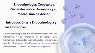 Endocrinología: Conceptos
Generales sobre Hormonas y su
Mecanismo de Acción
La endocrinología estudia el sistema endocrino, las
hormonas y sus funciones en el cuerpo. Las
hormonas, producidas por glándulas endocrinas,
regulan funciones fisiológicas al actuar sobre
células diana a través del torrente sanguíneo.
Introducción a la Endocrinología y
las Hormonas
 