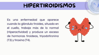 HIPERTIROIDISMOS
Es una enfermedad que aparece
cuando la glándula tiroides, situada en
el cuello, trabaja más de lo normal
(Hiperactividad) y produce un exceso
de hormonas tiroideas, triyodotironina
(T3) y tiroxina (T4).
 