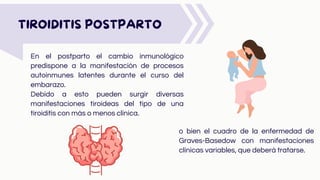En el postparto el cambio inmunológico
predispone a la manifestación de procesos
autoinmunes latentes durante el curso del
embarazo.
Debido a esto pueden surgir diversas
manifestaciones tiroideas del tipo de una
tiroiditis con más o menos clínica.
TIROIDITIS POSTPARTO
o bien el cuadro de la enfermedad de
Graves-Basedow con manifestaciones
clínicas variables, que deberá tratarse.
 