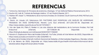 REFERENCIAS
Tortora GJ, Derrickson B. Principios de anatomía y fisiología. 13ª ed. Editorial Médica Panamericana; 2012.
1.
Guyton AC, Hall JE. Tratado de fisiología médica. 12ª ed. Madrid: Elsevier; 2011.
2.
Peeters RP, Visser TJ. Metabolismo de la hormona tiroidea. En: Endotext. South Dartmouth (MA): MDText.com,
Inc.; 2000.
3.
Osorio JH, Urquijo LM, Salamanca DM. FACTORES QUE MODIFICAN LOS NIVELES DE HORMONAS
TIROIDEAS EN AVES DOMÉSTICAS. Revista Luna Azul [Internet]. 2011;(33):126–36. Disponible en:
https://www.redalyc.org/articulo.oa?id=321727235011
4.
Van der Spek AH, Fliers E, Boelen A. Las vías clásicas del metabolismo de la hormona tiroidea. Mol Cell
Endocrinol [Internet]. 2017;458:29–38. Disponible en:
https://linkinghub.elsevier.com/retrieve/pii/S0303720717300291
5.
Navarra S. Exploración física del tiroides [Internet]. YouTube; [citado el 9 de febrero de 2025]. Disponible en:
https://www.youtube.com/watch?v=UIEx-sDSDRIt=1s
6.
Pruebas de la tiroides [Internet]. Instituto Nacional de Diabetes y Enfermedades Digestivas y Renales. [citado
el 9 de febrero de 2025]. Disponible en: https://www.niddk.nih.gov/health-information/informacion-de-la-
salud/pruebas-diagnosticas/pruebas-tiroides
7.
 