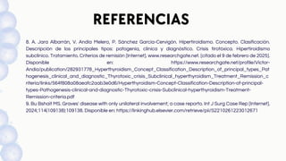 REFERENCIAS
8. A. Jara Albarrán, V. Andía Melero, P. Sánchez García-Cervigón. Hipertiroidismo. Concepto. Clasificación.
Descripción de los principales tipos: patogenia, clínica y diagnóstico. Crisis tirotóxica. Hipertiroidismo
subclínico. Tratamiento. Criterios de remisión [Internet]. www.researchgate.net. [citado el 9 de febrero de 2025].
Disponible en: https://www.researchgate.net/profile/Victor-
Andia/publication/282931778_Hyperthyroidism_Concept_Classification_Description_of_principal_types_Pat
hogenesis_clinical_and_diagnostic_Thyrotoxic_crisis_Subclinical_hyperthyroidism_Treatment_Remission_c
riteria/links/564f808a08aeafc2aab3e0d6/Hyperthyroidism-Concept-Classification-Description-of-principal-
types-Pathogenesis-clinical-and-diagnostic-Thyrotoxic-crisis-Subclinical-hyperthyroidism-Treatment-
Remission-criteria.pdf
9. Bu Bshait MS. Graves' disease with only unilateral involvement; a case reporto. Int J Surg Case Rep [Internet].
2024;114(109138):109138. Disponible en: https://linkinghub.elsevier.com/retrieve/pii/S2210261223012671
 