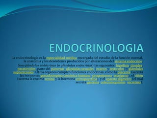 ENDOCRINOLOGIA La endocrinología es la especialidad médica encargada del estudio de la función normal, la anatomía y los desórdenes producidos por alteraciones del sistema endocrino. Son glándulas endócrinas (o glándulas endocrinas) las siguientes: hipófisis, tiroides, paratiroides, parte del páncreas, glándulas sexuales (ovarios y testículos) y glándulas suprarrenales. Otros órganos cumplen funciones endócrinas, como la placenta (secreta las hormonas gonadotropinacoriónica humana, progesterona, estrógeno), el riñón (secreta la enzima renina y la hormona eritropoyetina), y el aparato digestivo (el cual secreta gastrina, colecistoquinina, secretina). 