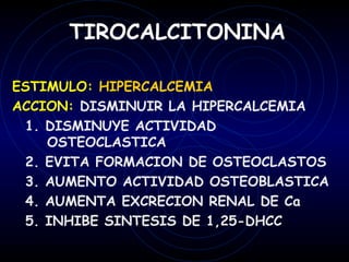 TIROCALCITONINA

ESTIMULO: HIPERCALCEMIA
ACCION: DISMINUIR LA HIPERCALCEMIA
 1. DISMINUYE ACTIVIDAD
    OSTEOCLASTICA
 2. EVITA FORMACION DE OSTEOCLASTOS
 3. AUMENTO ACTIVIDAD OSTEOBLASTICA
 4. AUMENTA EXCRECION RENAL DE Ca
 5. INHIBE SINTESIS DE 1,25-DHCC
 