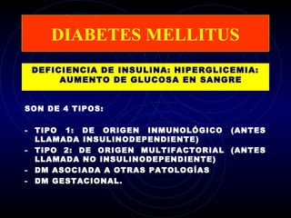 DIABETES MELLITUS
 DEFICIENCIA DE INSULINA: HIPERGLICEMIA:
      AUMENTO DE GLUCOSA EN SANGRE


SON DE 4 TIPOS:

- TIPO 1: DE ORIGEN INMUNOLÓGICO (ANTES
  LLAMADA INSULINODEPENDIENTE)
- TIPO 2: DE ORIGEN MULTIFACTORIAL (ANTES
  LLAMADA NO INSULINODEPENDIENTE)
- DM ASOCIADA A OTRAS PATOLOGÍAS
- DM GESTACIONAL.
 