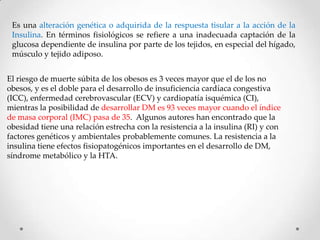 Es una alteración genética o adquirida de la respuesta tisular a la acción de la
 Insulina. En términos fisiológicos se refiere a una inadecuada captación de la
 glucosa dependiente de insulina por parte de los tejidos, en especial del hígado,
 músculo y tejido adiposo.


El riesgo de muerte súbita de los obesos es 3 veces mayor que el de los no
obesos, y es el doble para el desarrollo de insuficiencia cardíaca congestiva
(ICC), enfermedad cerebrovascular (ECV) y cardiopatía isquémica (CI),
mientras la posibilidad de desarrollar DM es 93 veces mayor cuando el índice
de masa corporal (IMC) pasa de 35. Algunos autores han encontrado que la
obesidad tiene una relación estrecha con la resistencia a la insulina (RI) y con
factores genéticos y ambientales probablemente comunes. La resistencia a la
insulina tiene efectos fisiopatogénicos importantes en el desarrollo de DM,
síndrome metabólico y la HTA.
 