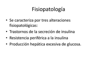 Fisiopatología
• Se caracteriza por tres alteraciones
fisiopatológicas:
• Trastornos de la secreción de insulina
• Resistencia periférica a la insulina
• Producción hepática excesiva de glucosa.
 