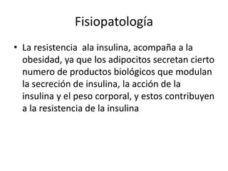 Fisiopatología
• La resistencia ala insulina, acompaña a la
obesidad, ya que los adipocitos secretan cierto
numero de productos biológicos que modulan
la secreción de insulina, la acción de la
insulina y el peso corporal, y estos contribuyen
a la resistencia de la insulina
 