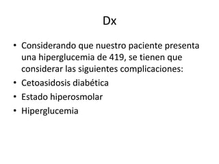 Dx
• Considerando que nuestro paciente presenta
una hiperglucemia de 419, se tienen que
considerar las siguientes complicaciones:
• Cetoasidosis diabética
• Estado hiperosmolar
• Hiperglucemia
 