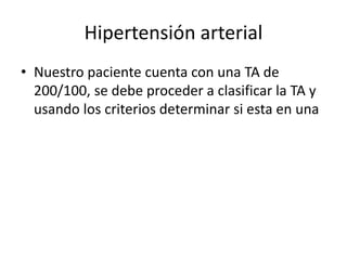 Hipertensión arterial
• Nuestro paciente cuenta con una TA de
200/100, se debe proceder a clasificar la TA y
usando los criterios determinar si esta en una
 