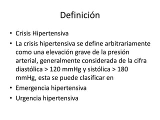 Definición
• Crisis Hipertensiva
• La crisis hipertensiva se define arbitrariamente
como una elevación grave de la presión
arterial, generalmente considerada de la cifra
diastólica > 120 mmHg y sistólica > 180
mmHg, esta se puede clasificar en
• Emergencia hipertensiva
• Urgencia hipertensiva
 