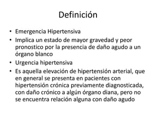 Definición
• Emergencia Hipertensiva
• Implica un estado de mayor gravedad y peor
pronostico por la presencia de daño agudo a un
órgano blanco
• Urgencia hipertensiva
• Es aquella elevación de hipertensión arterial, que
en general se presenta en pacientes con
hipertensión crónica previamente diagnosticada,
con daño crónico a algún órgano diana, pero no
se encuentra relación alguna con daño agudo
 