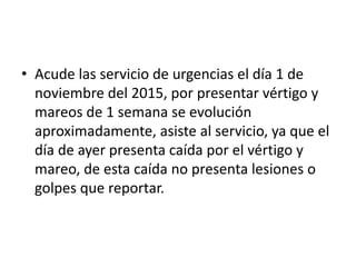 • Acude las servicio de urgencias el día 1 de
noviembre del 2015, por presentar vértigo y
mareos de 1 semana se evolución
aproximadamente, asiste al servicio, ya que el
día de ayer presenta caída por el vértigo y
mareo, de esta caída no presenta lesiones o
golpes que reportar.
 