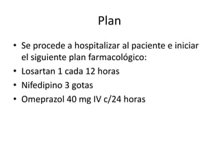 Plan
• Se procede a hospitalizar al paciente e iniciar
el siguiente plan farmacológico:
• Losartan 1 cada 12 horas
• Nifedipino 3 gotas
• Omeprazol 40 mg IV c/24 horas
 