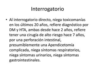Interrogatorio
• Al interrogatorio directo, niega toxicomanías
en los últimos 20 años, refiere diagnóstico por
DM y HTA, ambas desde hace 2 años, refiere
tener una cirugía de alto riesgo hace 7 años,
por una perforación intestinal,
presumiblemente una Apendicetomía
complicada, niega síntomas respiratorios,
niega síntomas urinarios, niega síntomas
gastrointestinales.
 