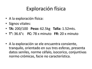 Exploración física
• A la exploración física:
• Signos vitales:
• TA: 200/100 Peso: 62.5kg Talla: 1.52mts.
• T°: 36.6°c FC: 78 x minuto FR: 20 x minuto
• A la exploración se ele encuentra consiente,
tranquilo, orientado en sus tres esferas, presenta
datos seniles, norme céfalo, isocorico, conjuntivas
normo crómicas, facie no característica.
 