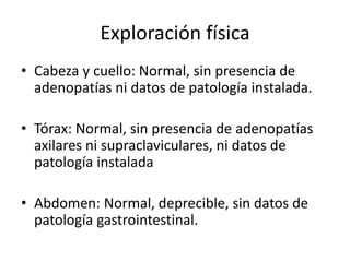 Exploración física
• Cabeza y cuello: Normal, sin presencia de
adenopatías ni datos de patología instalada.
• Tórax: Normal, sin presencia de adenopatías
axilares ni supraclaviculares, ni datos de
patología instalada
• Abdomen: Normal, deprecible, sin datos de
patología gastrointestinal.
 
