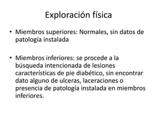 Exploración física
• Miembros superiores: Normales, sin datos de
patología instalada
• Miembros inferiores: se procede a la
búsqueda intencionada de lesiones
características de pie diabético, sin encontrar
dato alguno de ulceras, laceraciones o
presencia de patología instalada en miembros
inferiores.
 