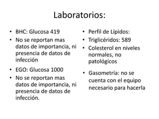 Laboratorios:
• BHC: Glucosa 419
• No se reportan mas
datos de importancia, ni
presencia de datos de
infección
• Perfil de Lípidos:
• Triglicéridos: 589
• Colesterol en niveles
normales, no
patológicos
• EGO: Glucosa 1000
• No se reportan mas
datos de importancia, ni
presencia de datos de
infección.
• Gasometría: no se
cuenta con el equipo
necesario para hacerla
 
