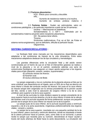Tema O-1/3
2.2 Factores placentarios :
hCG : Efecto poco conocido y discutible.
HPL :
Aumento de resistencia materna a la insulina.
Aumento de síntesis proteica materna (⁭
aminoácidos).
2.3 Factores fetales : Suelen ser estimulantes, salvo en
condiciones patológicas, y de particular importancia a partir de las 24 semanas :
Insulina → Macrosomas en diabéticas.
Somatomediana C o IGF-1 : Estimulada por la
somatomedina materna actuando sobre receptores placentarios.
GH : No parece tener efecto.
Tiroxina.
Síndromes malformativos. P.ej. en el Sdr. de Potter el
sistema renina-angiotensina, que es deficitario, dificulta la perfusión tisular.
Oligoamnios.
SISTEMA CARDIOCIRCULATORIO :
La fisiología fetal viene marcada por los mecanismos desarrollados para
adaptarse a las condiciones de hipoxia de la vida intrauterina. Entre estos
mecanismos adaptativos destacan los de tipo circulatorio y hematológico.
Las grandes diferencias entre la circulación fetal y del adulto vienen
condicionadas por el hecho de que en el feto el intercambio gaseoso se realiza a
nivel de la placenta y no en el pulmón, existiendo además una serie de
cortocircuitos fisiológicos, que aseguran un mayor aporte sanguíneo a los órganos
vitales para el feto (placenta, corazón, cerebro, suprarrenales) :
-El conducto venoso de Arancio.
-El foramen oval.
-El ductus arteriosus de Botal.
La sangre oxigenada y rica en nutrientes de la placenta alcanza al feto por la
vena umbilical, que desemboca en el hígado, pero un 50% de su flujo se desvía a la
cava inferior a través del conducto venoso de Arancio: Así pues en la cava inferior
se mezcla sangre bien oxigenada con la venosa procedentes de la porción caudal
del feto, siendo a este nivel la saturación de oxígeno inferior a la de la vena
umbilical, pero superior a la de la cava superior.
A nivel de las aurículas la crista dividens separa la sangre procedente de la
cava superior hacia la aurícula derecha y la de la cava inferior a través de la válvula
del foramen oval a la aurícula izquierda de forma preferencial, aunque una pequeña
porción de la sangre de la cava inferior se mezcla con la de la superior.
La sangre pues de la cava inferior, de la aurícula izquierda pasa a ventrículo
izquierdo y de él a la aorta ascendente, irrigándose preferencialmente dos órganos
vitales : corazón y cerebro.
La sangre de la cava superior, mezclada con una pequeña cantidad de la de
la cava inferior, pasa a aurícula y ventrículo derechos, donde es impulsada a través
de la arteria pulmonar hacia el pulmón, pero, como éste no es funcional, a penas
recibe la sangre que necesita para su nutrición, desviándose el mayor caudal a
través del ducto arterioso de Botal hacia la aorta descendente. La circulación del
 