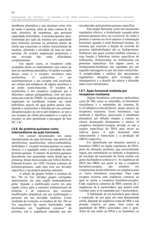 I-8
Características dos Hormônios – In: González, F.H.D. (2002) Introdução a Endocrinologia Reprodutiva Veterinária.
www.ufrgs.br/favet/bioquimica/posgrad/

membrana plasmática e que atuariam como sítio                reconhecidas pela proteína-quinase específica.
de união à insulina, além de duas cadeias β, do                     Para poder funcionar como um mecanismo
lado citosólico da membrana, que possuem                     regulatório efetivo, a fosforilação causada pelas
capacidade fosforilante. A proteína-quinase auto-            proteína-quinases deve ser reversível, de modo a
fosforilada por ação da insulina tem capacidade              permitir o retorno ao nível anterior à estimulação
para fosforilar enzimas ou proteínas dentro da               hormonal, quando o sinal hormonal termine. As
célula que causariam os efeitos intracelulares da            enzimas que exercem a função de reversão do
insulina, alterando a atividade de uma ou mais               processo (defosforilação) são as fosfoproteína-
enzimas. Os eventos seqüenciais posteriores a                fosfatases, das quais existem também centenas e
esta     ativação    não     estão    dilucidados            cuja função é hidrolisar ésteres específicos de
completamente.                                               fosfoserina, fosfotreonina ou fosfotirosina em
       Em alguns casos, os receptores estão                  proteínas específicas. Em alguns casos, as
acoplados direta ou indiretamente com canais de              fosfoproteína-fosfatases são reguladas por um
íons na membrana plasmática. O melhor exemplo                segundo mensageiro ou por um sinal extracelular.
desses casos é o receptor nicotínico para                    A complexidade e sutileza dos mecanismos
acetilcolina.     A     acetilcolina     é    um             regulatórios atingidos pela evolução são
neurotransmissor e seu receptor está localizado              inimagináveis e o desafio da ciência é dilucidar
nas células pós-sinápticas de alguns neurônios e             todos esses mecanismos.
na união neuro-muscular. O receptor de
acetilcolina é um complexo composto por 4                    I.5.7. Ação hormonal mediada por
diferentes cadeias polipeptídicas, com um peso               receptores nucleares.
molecular total de 250kD. As cadeias protéicas se                   Alguns hormônios com pesos moleculares
organizam na membrana criando um canal                       cerca de 300, como os esteróides, os hormônios
hidrofílico através do qual podem passar íons.               tireoidianos e o metabólito da vitamina D3
Quando a acetilcolina é liberada por um estímulo             (1,25-dihidroxi-colecalciferol), atuam através de
(despolarização) do nervo pré-sináptico, se une a            receptores nucleares. Esses hormônios, cuja
seu receptor da célula pós-sináptica e o canal do            molécula é lipofílica, atravessam a membrana
receptor se abre permitindo a passagem de íons               plasmática por difusão simples e entram no
Na+ e K+.                                                    citosol alcançando diretamente o núcleo. O
                                                             complexo hormônio-receptor ativado se une a
I.5.6. As proteína-quinases como                             regiões específicas do DNA para ativar ou
intermediários da ação hormonal.                             inativar genes. A ação hormonal afeta
       Um comum denominador nos sinais                       seletivamente a transcrição e a produção do
transducionais da ação hormonal, seja através de             mRNA respectivo.
adenilciclase, guanilciclase, cálcio/calmodulina,                   Foi identificado um elemento sensível a
fosfolipase C, receptor tirosina-quinase ou canais           hormônio (HRE) na região regulatória do DNA,
iônicos, é a regulação sobre a atividade de uma              perto do elemento promotor, que possivelmente
proteína-quinase. O número de proteína-quinases              regula, por estimulação ou inibição, a frequência
descobertas tem aumentado muito desde que as                 da iniciação da transcrição de forma similar aos
primeiras foram mencionadas por Edwin Krebs e                genes facilitadores (enhancers). As seqüências de
Edmond Fischer, em 1959. Existem centenas de                 DNA dos HREs aos quais se une o complexo
proteína-quinases, cada uma com seu ativador                 hormônio-receptor,       são     similares     em
específico e sua própria proteína substrato.                 comprimento porém diferentes em sequência para
       A adição de grupos fosfato a resíduos de              os vários hormônios esteroidais. Para cada
Ser, Thr ou Tyr, introduz grupos carregados                  receptor existiria uma seqüência consenso na
eletricamente em uma região moderadamente                    qual se uniria o complexo hormônio-receptor.
polar. Quando a modificação ocorre em uma                    Cada sequência consenso de HRE consiste de 2
região crítica para a estrutura tridimensional da            seqüências de 6 nucleotídeos, que podem estar
proteína, é de esperar-se que ocorram                        vizinhas entre si ou separadas por 3 nucleotídeos.
modificações dramáticas em sua conformação e                        A habilidade de um hormônio para alterar
portanto em sua atividade catalítica. Como                   a expressão de um gene em uma determinada
resultado da evolução, os resíduos de Ser, Thr ou            célula, depende da seqüência exata de HRE e sua
Tyr suscetíveis de serem fosforilados estão                  posição relativa no gene, bem como da
localizados em “seqüências consenso” da                      quantidade de HREs associados com o gene.
proteína, isto é, seqüências repetidas que são               Além de sua união ao DNA e ao hormônio, os
 