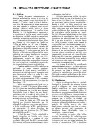 II. HORMÔNIOS HIPOTÁLAMO-HIPOFISIÁRIOS

II.1. História.                                      os hormônios hipofisiários.
       Galeno descreveu anatomicamente a                    O lóbulo posterior da hipófise foi motivo
hipófise, atribuindo-lhe funções de secreção de      de estudo depois de sua identificação feita por
muco e mencionando-a como “fonte de um dos 4         Santorini, em 1824. Luscka, em 1860 reconheceu
humores”. Vesalius, grande crítico de Galeno,        sua natureza nervosa e a chamou neurohipófise e
que viveu 14 séculos depois, ainda concordava        Ramón y Cajal, em 1894, estabeleceu suas
com esse conceito e a chamou glans cerebri           conexões com o hipotálamo. Oliver e Schafer, em
pituitam excipiens, donde deriva o termo             1895, observaram uma ação vasopressora dos
pituitária. Soemmening em 1778, propõe o termo       extratos de hipófise. Três anos depois, esta ação
hipófise. Em 1838, Rathke descreve a anatomia e      foi localizada na hipófise posterior por Howell.
a embriologia da hipófise sendo complementado        Em 1901, Magnus e Schafer descreveram o efeito
por Hannover, em 1843, quem descreveu os tipos       antidiurético da neurohipófise. Dale, em 1909,
de células (cromófobas, acidófilas e basófilas).     demonstrou sua ação oxitócica e Ott e Scott, em
       As primeiras hipofisectomias foram feitas     1910, sua ação lactogênica. O grupo de Kamm
por Hursley em 1886, seguido por Caselli em          em 1928, conseguiu separar duas frações da
1900 e por Aschner em 1909, mas foi Paulesco,        neurohipófise, uma com atividade vasopressora e
em 1908, quem assinala que a extirpação do           antidiurética e outra com ação ocitócica.
lóbulo anterior da hipófise é mortal, mas não a do   Bargmann e Scharrer, em 1951, formularam a
lóbulo posterior. O conhecimento da função da        hipótese de que os hormônios da neurohipófise
hipófise foi iniciado em 1909 por Delille quem       eram de origem hipotalâmica e que eles eram
assinalou que extratos hipofisiários causavam        transportados via nervosa até a neurohipófise.
hipertrofia adrenal. Evans e Lang, em 1921,          Lederis, em 1962, descreveu os sítios de síntese
administrando extratos de lóbulo anterior            dos hormônios da neurohipófise como sendo o
hipofisiário, observaram aumento do crescimento      núcleo paraventricular para a ocitocina e o núcleo
em ratos, o que levou à conclusão da presença de     supraóptico para a vasopressina.
um hormônio do crescimento nesta glândula.                  Em meados do século XX, considerando
       Zondik e Aschheim, em 1926, induziram a       todos os achados anteriores e a relação sanguínea
puberdade em ratas imaturas mediante                 portal existente entre o hipotálamo e a hipófise,
transplantes de lóbulo anterior hipofisiário e       foi proposto por Popa e Fielding o papel
propuseram a existência de dois hormônios, aos       regulador do hipotálamo no controle hormonal.
que chamaram de prolan A e prolan B, e que           Mais tarde, começaria a identificação dos fatores
foram      posteriormente     rebatizados    como    hipotalâmicos que regulam a ação hipofisiária.
hormônio folículo-estimulante (FSH) e hormônio
luteinizante (LH) respectivamente, pelo grupo de     II.2. Hipotálamo.
Feevola em 1930.                                            O eixo hipotálamo-hipofisiário é a unidade
       Vários autores mostraram a relação entre a    funcional de integração dos sistemas nervoso
hipófise e a tireóide: Uhlenhuth e Schwartzbach,     central e endócrino, que regula importantes
em 1928, viram que a atrofia tiréoidiana causada     funções metabólicas, tais como crescimento,
por hipofisectomia era revertida com extratos        lactação, reprodução e equilíbrio hídrico. O
hipofisiários. Leeb e Basset, um ano depois,         hipotálamo é uma parte especializada do sistema
assinalaram que a injeção de tais extratos de        nervoso central (SNC) que se encontra situado na
forma repetida causava mudanças histológicas         base do cérebro, acima e atrás do quiasma óptico,
compatíveis com o hipertireoidismo.                  enquanto que a hipófise ou pituitária está
       O grupo de Riddle em 1932 isolou da           localizada diretamente abaixo do hipotálamo. Os
hipófise um hormônio lactogênico que foi             elementos celulares hipotalâmicos que regulam a
chamado de prolactina e, no mesmo ano, Zondek        secreção da hipófise anterior não estão
e Krohn identificaram a MSH, a qual chamaram         localizados em uma região específica; no entanto,
de intermedina. O último hormônio da                 os núcleos nervosos mais importantes do
adenohipófise a ser descoberto foi o ACTH por        hipotálamo foram identificados como o
parte de Collip, em 1933.                            supraóptico e o paraventricular.
       A finais dos anos 1930s foi estabelecida a           Os hormônios secretados pelas células
função integradora da hipófise sobre várias          nervosas do hipotálamo são conhecidos como
funções endócrinas e a proposta de uma               transdutores neuro-endócrinos, pois transformam
regulação bidirecional. Em 1935, uma comissão        os impulsos nervosos em sinais hormonais. Em
internacional unificou a nomenclatura para todos     resposta às mensagens do SNC, o hipotálamo
 