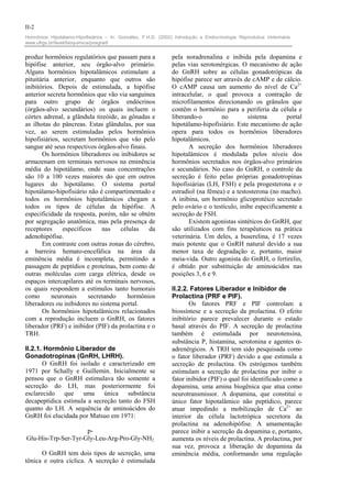 II-2
Hormônios Hipotálamo-Hipofisiários – In: González, F.H.D. (2002) Introdução a Endocrinologia Reprodutiva Veterinária.
www.ufrgs.br/favet/bioquimica/posgrad/


produz hormônios regulatórios que passam para a                 pela noradrenalina e inibida pela dopamina e
hipófise anterior, seu órgão-alvo primário.                     pelas vias serotonérgicas. O mecanismo de ação
Alguns hormônios hipotalâmicos estimulam a                      do GnRH sobre as células gonadotrópicas da
pituitária anterior, enquanto que outros são                    hipófise parece ser através de cAMP e de cálcio.
inibitórios. Depois de estimulada, a hipófise                   O cAMP causa um aumento do nível de Ca2+
anterior secreta hormônios que vão via sanguínea                intracelular, o qual provoca a contração de
para outro grupo de órgãos endócrinos                           microfilamentos direcionando os grânulos que
(órgãos-alvo secundários) os quais incluem o                    contêm o hormônio para a periferia da célula e
córtex adrenal, a glândula tireóide, as gônadas e               liberando-o        no         sistema       portal
as ilhotas do pâncreas. Estas glândulas, por sua                hipotálamo-hipofisiário. Este mecanismo de ação
vez, ao serem estimuladas pelos hormônios                       opera para todos os hormônios liberadores
hipofisiários, secretam hormônios que vão pelo                  hipotalâmicos.
sangue até seus respectivos órgãos-alvo finais.                        A secreção dos hormônios liberadores
       Os hormônios liberadores ou inibidores se                hipotalâmicos é modulada pelos níveis dos
armazenam em terminais nervosos na eminência                    hormônios secretados nos órgãos-alvo primários
média do hipotálamo, onde suas concentrações                    e secundários. No caso do GnRH, o controle da
são 10 a 100 vezes maiores do que em outros                     secreção é feito pelas próprias gonadotropinas
lugares do hipotálamo. O sistema portal                         hipofisiárias (LH, FSH) e pela progesterona e o
hipotálamo-hipofisiário não é compartimentado e                 estradiol (na fêmea) e a testosterona (no macho).
todos os hormônios hipotalâmicos chegam a                       A inibina, um hormônio glicoprotéico secretado
todos os tipos de células da hipófise. A                        pelo ovário e o testículo, inibe especificamente a
especificidade da resposta, porém, não se obtém                 secreção de FSH.
por segregação anatômica, mas pela presença de                         Existem agonistas sintéticos do GnRH, que
receptores     específicos    nas    células    da              são utilizados com fins terapêuticos na prática
adenohipófise.                                                  veterinária. Um deles, a buserelina, é 17 vezes
       Em contraste com outras zonas do cérebro,                mais potente que o GnRH natural devido a sua
a barreira hemato-encefálica na área da                         menor taxa de degradação e, portanto, maior
eminência média é incompleta, permitindo a                      meia-vida. Outro agonista do GnRH, o fertirelin,
passagem de peptídios e proteínas, bem como de                  é obtido por substituição de aminoácidos nas
outras moléculas com carga elétrica, desde os                   posições 3, 6 e 9.
espaços intercapilares até os terminais nervosos,
os quais respondem a estímulos tanto humorais                   II.2.2. Fatores Liberador e Inibidor de
como       neuronais     secretando    hormônios                Prolactina (PRF e PIF).
liberadores ou inibidores no sistema portal.                           Os fatores PRF e PIF controlam a
       Os hormônios hipotalâmicos relacionados                  biossíntese e a secreção da prolactina. O efeito
com a reprodução incluem o GnRH, os fatores                     inibitório parece prevalecer durante o estado
liberador (PRF) e inibidor (PIF) da prolactina e o              basal através do PIF. A secreção de prolactina
TRH.                                                            também é estimulada por neurotensina,
                                                                substância P, histamina, serotonina e agentes α-
II.2.1. Hormônio Liberador de                                   adrenérgicos. A TRH tem sido pesquisada como
Gonadotropinas (GnRH, LHRH).                                    o fator liberador (PRF) devido a que estimula a
       O GnRH foi isolado e caracterizado em                    secreção de prolactina. Os estrógenos também
1971 por Schally e Guillemin. Inicialmente se                   estimulam a secreção de prolactina por inibir o
pensou que o GnRH estimulava tão somente a                      fator inibidor (PIF) o qual foi identificado como a
secreção do LH, mas posteriormente foi                          dopamina, uma amina biogênica que atua como
esclarecido que uma única substância                            neurotransmissor. A dopamina, que constitui o
decapeptídica estimula a secreção tanto do FSH                  único fator hipotalâmico não peptídico, parece
quanto do LH. A sequência de aminoácidos do                     atuar impedindo a mobilização de Ca2+ ao
GnRH foi elucidada por Matsuo em 1971:                          interior da célula lactotrópica secretora da
                                                                prolactina na adenohipófise. A amamentação
                     p-                                         parece inibir a secreção da dopamina e, portanto,
Glu-His-Trp-Ser-Tyr-Gly-Leu-Arg-Pro-Gly-NH2                     aumenta os níveis de prolactina. A prolactina, por
                                                                sua vez, provoca a liberação de dopamina da
      O GnRH tem dois tipos de secreção, uma                    eminência média, conformando uma regulação
tônica e outra cíclica. A secreção é estimulada
 