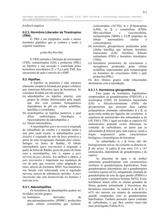II-3
Hormônios Hipotálamo-Hipofisiários – In: González, F.H.D. (2002) Introdução a Endocrinologia Reprodutiva Veterinária.
www.ufrgs.br/favet/bioquimica/posgrad/


feedback negativa.                                                  corticotropina (ACTH), α e β-lipotropinas
                                                                    (LPH), α, β e γ-endorfinas (END),
II.2.3. Hormônio Liberador de Tireotropina                          Met-encefalina        e       Leu-encefalina,
(TRH).                                                              melanotropina (MSH) e CLIP (peptídeo do
       O TRH é um tripeptídeo, sendo o menor                        lóbulo       intermediário     similar      à
hormônio peptídico que se conhece e tendo a                         corticotropina);
seguinte sequência:                                             (b) hormônios glicoprotéicos produzidos pelas
                                                                    células basófilas que incluem: hormônio
                 p-Glu-His-Pro-NH2                                  luteinizante (LH), hormônio folículo
                                                                    estimulante (FSH) e hormônio tireotrópico
      O TRH estimula a liberação de tireotropina                    (TSH);
(TSH), somatotropina (GH) e prolactina (PRL)                    (c) hormônios promotores do crescimento e
na hipófise e sua secreção é controlada pelos                       lactogênicos produzidos pelas células
hormônios tireoidianos (T3 e T4) e pela TSH. Seu                    acidófilas, representados pela somatotropina
mecanismo de ação é através do cAMP.                                ou hormônio do crescimento (GH) e pela
                                                                    prolactina (PRL).
II.3. Hipófise.                                                 Os dois últimos grupos estão relacionados
       A hipófise ou pituitária é uma estrutura                 diretamente com a reprodução.
altamente complexa formada por grupos celulares
que sintetizam diferentes tipos de hormônios. Se                II.3.1.1. Hormônios glicoprotéicos.
considera dividida em três porções:                                    Este grupo de hormônios hipofisiários
(a) adenohipófise ou hipófise anterior, com                     compreendem as gonadotropinas (FSH/LH) e a
     grupos de células diferenciadas pela reação                tireotropina (TSH). Os hormônios luteinizante
     que têm com corantes histoquímicos                         (LH) e folículo-estimulante (FSH) são
     dependentes de pH em células acidófilas,                   glicoproteínas que possuem duas cadeias
     basófilas e cromófobas;                                    polipeptídicas chamadas subunidades α e β, as
(b) neurohipófise ou hipófise posterior, a qual                 quais estão unidas por ligações não covalentes. A
     difere     embriológica,     histológica    e              sequência de aminoácidos das subunidades α de
     funcionalmente da adenohipófise; e                         LH, FSH e TSH, é igual em todas as espécies (92
(c) lóbulo intermediário.                                       aminoácidos) podendo existir diferenças no
       A neurohipófise (pars nervosa) é originada               conteúdo de carboidratos, ao passo que as
do infundíbulo do cérebro e é mantida unida a                   subunidades β diferem para cada espécie, sendo a
este pelo caule neural. A adenohipófise (pars                   fração     responsável     pelas   características
distalis) é originada do teto da boca primitiva a               biológicas e imunológicas do hormônio.
partir de uma invaginação chamada duto crânio-                         As subunidades α e β livres não são
faríngeo ou bolsa de Rathke. O lóbulo
                                                                biologicamente ativas; tão somente os dímeros α-
intermediário (pars intermedia) é originado a
                                                                β são ativos. A cadeia β tem entre 115 a 147
partir da bolsa de Rathke, perto do ponto de fusão
                                                                aminoácidos, dependendo da gonadotropina e da
com a neurohipófise, isto é, separa a pars
                                                                espécie.
nervosa da pars distalis. Em anfíbios e répteis, a
                                                                       As placentas da égua e da mulher
pars intermedia é importante nas mudanças de
                                                                sintetizam gonadotropinas com características
cor de pele que ocorrem como adaptação ao
                                                                similares às gonadotropinas hipofisiárias. Estas
meio, através do hormônio MSH. Nos mamíferos
                                                                gonadotropinas placentárias são a gonadotropina
sua função está relacionada com a regulação
                                                                coriônica equina (eCG), antigamente chamada de
nervosa, através de substâncias opióides. A pars
                                                                gonadotropina de soro de égua prenhe (PMSG) e
intermedia não está desenvolvida no humano e
                                                                a gonadotropina coriônica humana (hCG). Esses
nem nas aves.
                                                                hormônios atuam sobre as células gonadais da
                                                                fêmea gestante estimulando a biossíntese dos
II.3.1. Adenohipófise.
       Os hormônios da adenohipófise podem ser                  hormônios esteroidais. As cadeias α de hCG e
divididos em três grupos:                                       eCG são maiores em número de aminoácidos
(a) hormônios             derivados         da                  quando comparadas com as gonadotropinas
     pro-opiomelanocortina (POMC) produzidos                    hipofisiárias. Também possuem maior conteúdo
     pelas células cromófobas que incluem:                      de carboidratos, o que lhes confere meia-vida
                                                                mais prolongada (Tabela II-1).
 
