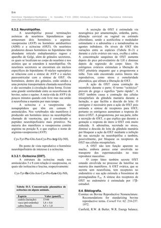 II-6
Hormônios Hipotálamo-Hipofisiários – In: González, F.H.D. (2002) Introdução a Endocrinologia Reprodutiva Veterinária.
www.ufrgs.br/favet/bioquimica/posgrad/



II.3.2. Neurohipófise.                                                 A secreção da OXT é estimulada via
       A neurohipófise possui terminações                       neurogênica por amamentação, ordenha, parto,
axônicas de neurônios hipotalâmicos que                         dilatação cervical ou vaginal ou estímulo
armazenam dois hormônios: a arginina-                           clitoridiano, sendo a acetilcolina o modulador
vasopressina (AVP) ou hormônio antidiurético                    estimulante e a adrenalina e a noradrenalina os
(ADH) e a ocitocina (OXT). Os neurônios                         agentes inibidores. Os níveis de OXT têm
produtores desses hormônios no hipotálamo têm                   variações entre as espécies (Tabela II--3) e
abundante retículo endoplasmático rugoso e                      durante o ciclo ovárico em vaca, ovelha e cabra.
aparelho de Golgi, além de grânulos secretores,                 A concentração sanguínea de OXT aumenta
os quais se localizam no corpo do neurônio e nos                depois do pico pré-ovulatório de LH e diminue
axônios que se estendem à neurohipófise. Os                     depois da regressão do corpo lúteo. Os
neurônios secretores se encontram em núcleos                    estrógenos ováricos estimulam a liberação de
específicos do hipotálamo. O núcleo supraóptico                 OXT pituitária enquanto que a progesterona a
se relaciona com a síntese de AVP e o núcleo                    inibe. Tem sido encontrado outros fatores não
paraventricular com a síntese de OXT. Os                        reprodutivos, como stress e osmolaridade
hormônios, dentro dos grânulos, estão unidos a                  plasmática, que afetam a liberação de OXT.
uma proteína transportadora chamada neurofisina                        A ação da OXT causa contração do
e são secretados à circulação desta forma. Existe               miométrio durante o parto. O termo “ocitócico”
uma grande similaridade entre as neurofisinas de                provem do grego e significa “parto rápido”. A
bovino, suíno e equino. A meia-vida da AVP é de                 OXT também causa a contração das células
poucos minutos quando está livre mas sua união                  mioepiteliais da glândula mamária durante a
à neurofisina a mantém por mais tempo.                          lactação, o que facilita a descida do leite. O
       A ocitocina e a vasopressina são                         estrógeno é necessário para a ação da OXT pois
nonapeptídeos que têm em comum 7                                estimula a síntese de receptores para OXT;
aminoácidos. Nos vertebrados não mamíferos é                    portanto os estrógenos aumentam a resposta do
produzido um hormônio único na neurohipófise                    útero à OXT. A progesterona, por sua parte, inibe
chamado de vasotocina, que é considerado o                      a secreção de OXT, o que explica que durante a
peptídeo neurohipofisiário mais primitivo. Na                   gestação a resposta do útero à OXT está muito
maioria dos mamíferos a vasopressina contém                     reduzida. A adrenalina, secretada no stress,
arginina na posição 8, o que explica o nome de                  diminui a descida do leite da glândula mamária
arginina-vasopressina (AVP):                                    por bloquear a ação da OXT mediante a inibição
                                                                de sua secreção na neurohipófise e também,
  Cys-Tyr-Phe-Gln-Asn-Cys-Pro-Arg-Gly-NH2                       possivelmente, por bloquear os receptores da
                                                                OXT nas células mioepiteliais.
      Do ponto de vista reprodutivo o hormônio                         A OXT não tem função aparente no
neurohipofisiário de interesse é a ocitocina.                   macho, embora parece estar envolvida no
                                                                transporte dos espermatozóides no trato
II.3.2.1. Ocitocina (OXT).                                      reprodutor masculino.
       A estrutura da ocitocina muda nos                               O corpo lúteo também secreta OXT
aminoácidos 3 e 8 com relação à vasopressina, os                estando envolvida no processo da luteólise na
quais são isoleucina e leucina, respectivamente:                maioria dos mamíferos. A OXT ovárica, que se
                                                                secreta sem neurofisina, tem receptores no
  Cys-Tyr-Ile-Gln-Asn-Cys-Pro-Leu-Gly-NH2                       endométrio e sua ação estimula a biossíntese de
                                                                prostaglandina F2α. A síntese dos receptores de
                                                                OXT no endométrio é estimulada por 17β-
                                                                estradiol.
       Tabela II-3. Concentração plasmática de
       ocitocina em alguns animais.                             II.4. Bibliografia.
                                                                Comitee on Bovine Reproductive Nomenclature.
        Espécie                Valor (pmol/l)
                                                                    Recomendations for standarizing bovine
        cadela (lactação)     15-66
        vaca (pré-ordenha)    1,6 ± 0,6
                                                                    reproductive terms. Cornell Vet. 62: 216-237.
        cabra (basal)         4,5 ± 1,0                             1972.
                                                                Canfield, R.W. & Butler, W.R. Energy balance,
 