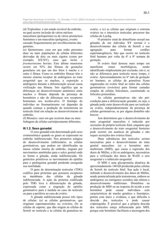 III-3

Papel dos Hormônios no Embrião – In: González, F.H.D. (2002) Introdução a Endocrinologia Reprodutiva Veterinária.
www.ufrgs.br/favet/bioquimica/posgrad/


(d) Triploidias: é um estado inviável do embrião,                 ovário, e (c) as células que originam o estroma
no qual ocorre inclusão de vários núcleos                         ovárico ou o interstício testicular; precursor das
masculinos (polispermia) ou de vários pronúcleos                  células de Leydig.
femininos e um masculino (poliginia), evento                             O primeiro sinal de dimorfismo sexual nas
causado frequentemente por envelhecimento das                     gônadas de um indivíduo XY normal é o
gametas;                                                          desenvolvimento das células de Sertoli e sua
(e) Quimerismo: caso em que estão presentes                       agregação         para      formar         cordões
duas ou mais populações de células diferentes                     espermatogênicos, fato que ocorre no testículo
derivadas de dois ou mais zigotos (como por                       fetal humano por volta da 6ª a 8ª semana de
exemplo, XX/XY), caso que inclui o                                gestação.
freemartinismo bovino. Este último transtorno                            O ovário fetal demora mais tempo em
ocorre em 92% das fêmeas de gestações                             manifestar      sinais    morfológicas,      sendo
gemelares em que um dos fetos é macho e o                         identificado simplesmente por exclusão, isto é, se
outro é fêmea. Como os embriões fêmeas têm o                      não se diferencia para testículo nesse tempo, é
mesmo sistema receptor de andrógenos no trato                     ovário. Aproximadamente no 6º mês de gestação
urogenital que os machos, a exposição a                           no humano, as células da granulosa ficam
andrógenos durante a diferenciação sexual causa                   organizadas no ovário fetal ao redor das células
virilização nas fêmeas. Isto significa que as                     germinativas (ovócitos) para formar camadas
diferenças no desenvolvimento anatômico entre                     simples de células foliculares, constituindo os
machos e fêmeas depende da presença de                            folículos primordiais.
hormônios e não de diferenças nos receptores                             As células germinativas não são pré-
hormonais nos tecidos-alvo. O fenótipo do                         condição para a diferenciação gonadal, ou seja, a
indivíduo no freemartinismo vai depender de                       gônada pode estar desenvolvida para ser testículo
quando começa a produção de testosterona no                       ou ovário, independentemente da presença de
testículo fetal em relação ao desenvolvimento do                  células germinativas, se por algum distúrbio não
embrião;                                                          houver.
(f) Mosaico: caso em que ocorrem duas ou mais                            Jost determinou que o desenvolvimento do
linhagens de células cariotipicamente diferentes.                 trato urogenital masculino é induzido por
                                                                  secreções do próprio testículo fetal, enquanto que
III.1.2. Sexo gonadal.                                            o desenvolvimento do trato urogenital feminino
       O sexo gonadal está determinado pelo sexo                  pode ocorrer em ausência de gônadas e não
cromossômico quando os genes se expressam no                      requer secreções dos ovários fetais.
embrião indiferenciado. Nos primeiros estágios                           Duas substâncias dos testículos seriam
do desenvolvimento embrionário, as células                        necessárias para o desenvolvimento do trato
germinativas, que podem ser identificadas na                      genital masculino: (a) o hormônio anti-
massa celular interna do embrião, migram por                      mulleriano (MIH), que causa a regressão dos
movimentos amebóides para o sulco genital onde                    dutos de Müller, e (b) os andrógenos, necessários
se forma a gônada, ainda indiferenciada. Os                       para a virilização dos dutos de Wolff, o seio
gonócitos primitivos se movimentam do epitélio                    urogenital e o tubérculo urogenital.
para o parênquima gonadal perdendo enseguida                             O MIH é uma glicoproteína dimêrica de
sua motilidade.                                                   aproximadamente 140 kD produzida pelas células
       O gene de determinação testicular (TDG)                    de Sertoli do testículo fetal. Sua ação é local,
codifica para proteínas que possuem receptores                    inibindo o desenvolvimento dos dutos de Müller,
na membrana das células da gônada                                 sendo potencializada pela testosterona, embora os
indiferenciada. A ação da proteína codificada                     andrógenos ou estrógenos sozinhos não afetem o
pelo TDG leva à diferenciação da gônada,                          desenvolvimento mülleriano. Distúrbios na
expressada como a migração do epitélio                            produção de MIH ou na resposta do tecido a este
germinativo para a medula no caso do testículo                    hormônio pode causar indivíduos com
ou para a periferia no caso do ovário.                            características de macho genético e fenotípico,
       A gônada indiferenciada possui três tipos                  porém com útero e ovidutos, o que dificulta a
de células: (a) as células germinativas, que                      descida dos testículos e pode causar
originam espermatozóides ou ovócitos, (b) as                      criptorquidia. É possível que a própria descida
células de suporte, que dão origem às células de                  dos testículos esteja influenciada pelo MIH,
Sertoli no testículo e às células da granulosa no                 porque este hormônio facilitaria a ancoragem dos
 
