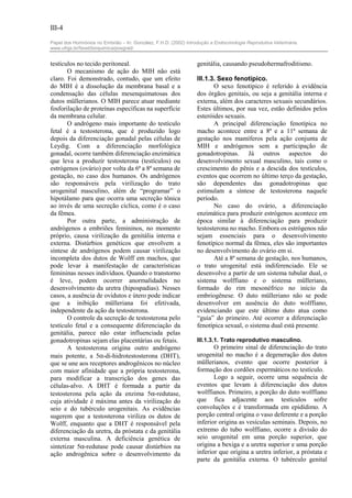III-4

Papel dos Hormônios no Embrião – In: González, F.H.D. (2002) Introdução a Endocrinologia Reprodutiva Veterinária.
www.ufrgs.br/favet/bioquimica/posgrad/


testículos no tecido peritoneal.                                  genitália, causando pseudohermafroditismo.
       O mecanismo de ação do MIH não está
claro. Foi demonstrado, contudo, que um efeito                    III.1.3. Sexo fenotípico.
do MIH é a dissolução da membrana basal e a                              O sexo fenotípico é referido à evidência
condensação das células mesenquimatosas dos                       dos órgãos genitais, ou seja a genitália interna e
dutos müllerianos. O MIH parece atuar mediante                    externa, além dos caracteres sexuais secundários.
fosforilação de proteínas específicas na superfície               Estes últimos, por sua vez, estão definidos pelos
da membrana celular.                                              esteróides sexuais.
       O andrógeno mais importante do testículo                          A principal diferenciação fenotípica no
fetal é a testosterona, que é produzido logo                      macho acontece entre a 8ª e a 11ª semana de
depois da diferenciação gonadal pelas células de                  gestação nos mamíferos pela ação conjunta de
Leydig. Com a diferenciação morfológica                           MIH e andrógenos sem a participação de
gonadal, ocorre também diferenciação enzimática                   gonadotropinas. Já outros aspectos do
que leva a produzir testosterona (testículos) ou                  desenvolvimento sexual masculino, tais como o
estrógenos (ovário) por volta da 6ª a 8ª semana de                crescimento do pênis e a descida dos testículos,
gestação, no caso dos humanos. Os andrógenos                      eventos que ocorrem no último terço da gestação,
são responsáveis pela virilização do trato                        são dependentes das gonadotropinas que
urogenital masculino, além de “programar” o                       estimulam a síntese de testosterona naquele
hipotálamo para que ocorra uma secreção tônica                    período.
ao invés de uma secreção cíclica, como é o caso                          No caso do ovário, a diferenciação
da fêmea.                                                         enzimática para produzir estrógenos acontece em
       Por outra parte, a administração de                        época similar à diferenciação para produzir
andrógenos a embriões femininos, no momento                       testosterona no macho. Embora os estrógenos não
próprio, causa virilização da genitália interna e                 sejam essenciais para o desenvolvimento
externa. Distúrbios genéticos que envolvem a                      fenotípico normal da fêmea, eles são importantes
síntese de andrógenos podem causar virilização                    no desenvolvimento do ovário em si.
incompleta dos dutos de Wolff em machos, que                             Até a 8ª semana de gestação, nos humanos,
pode levar à manifestação de características                      o trato urogenital está indiferenciado. Ele se
femininas nesses indivíduos. Quando o transtorno                  desenvolve a partir de um sistema tubular dual, o
é leve, podem ocorrer anormalidades no                            sistema wolffiano e o sistema mülleriano,
desenvolvimento da uretra (hipospadias). Nesses                   formado do rim mesonéfrico no início da
casos, a ausência de ovidutos e útero pode indicar                embriogênese. O duto mülleriano não se pode
que a inibição mülleriana foi efetivada,                          desenvolver em ausência do duto wolffiano,
independente da ação da testosterona.                             evidenciando que este último duto atua como
       O controle da secreção de testosterona pelo                “guia” do primeiro. Até ocorrer a diferenciação
testículo fetal e a consequente diferenciação da                  fenotípica sexual, o sistema dual está presente.
genitália, parece não estar influenciada pelas
gonadotropinas sejam elas placentárias ou fetais.                 III.1.3.1. Trato reprodutivo masculino.
       A testosterona origina outro andrógeno                            O primeiro sinal de diferenciação do trato
mais potente, a 5α-di-hidrotestosterona (DHT),                    urogenital no macho é a degeneração dos dutos
que se une aos receptores androgênicos no núcleo                  müllerianos, evento que ocorre posterior à
com maior afinidade que a própria testosterona,                   formação dos cordões espermáticos no testículo.
para modificar a transcrição dos genes das                               Logo a seguir, ocorre uma sequência de
células-alvo. A DHT é formada a partir da                         eventos que levam à diferenciação dos dutos
testosterona pela ação da enzima 5α-redutase,                     wolffianos. Primeiro, a porção do duto wolffiano
cuja atividade é máxima antes da virilização do                   que fica adjacente aos testículos sofre
seio e do tubérculo urogenitais. As evidências                    convoluções e é transformada em epidídimo. A
sugerem que a testosterona viriliza os dutos de                   porção central origina o vaso deferente e a porção
Wolff, enquanto que a DHT é responsável pela                      inferior origina as vesículas seminais. Depois, no
diferenciação da uretra, da próstata e da genitália               extremo do tubo wolffiano, ocorre a divisão do
externa masculina. A deficiência genética de                      seio urogenital em uma porção superior, que
sintetizar 5α-redutase pode causar distúrbios na                  origina a bexiga e a uretra superior e uma porção
ação androgênica sobre o desenvolvimento da                       inferior que origina a uretra inferior, a próstata e
                                                                  parte da genitália externa. O tubérculo genital
 