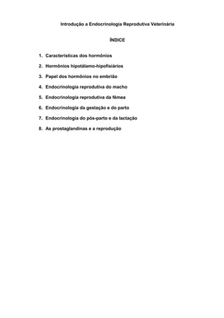 Introdução a Endocrinologia Reprodutiva Veterinária


                               ÍNDICE


1. Características dos hormônios

2. Hormônios hipotálamo-hipofisiários

3. Papel dos hormônios no embrião

4. Endocrinologia reprodutiva do macho

5. Endocrinologia reprodutiva da fêmea

6. Endocrinologia da gestação e do parto

7. Endocrinologia do pós-parto e da lactação

8. As prostaglandinas e a reprodução
 